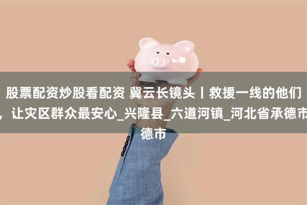 股票配资炒股看配资 冀云长镜头丨救援一线的他们，让灾区群众最安心_兴隆县_六道河镇_河北省承德市