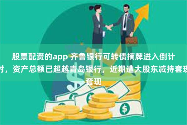 股票配资的app 齐鲁银行可转债摘牌进入倒计时，资产总额已超越青岛银行，近期遭大股东减持套现