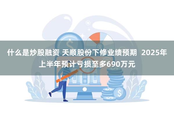什么是炒股融资 天顺股份下修业绩预期  2025年上半年预计亏损至多690万元
