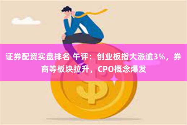 证券配资实盘排名 午评：创业板指大涨逾3%，券商等板块拉升，CPO概念爆发