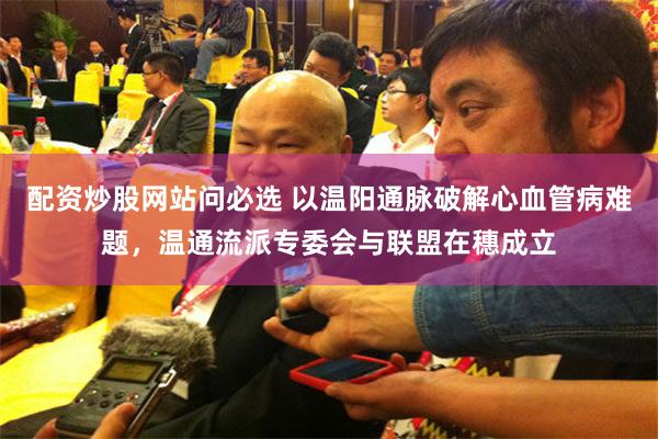 配资炒股网站问必选 以温阳通脉破解心血管病难题，温通流派专委会与联盟在穗成立