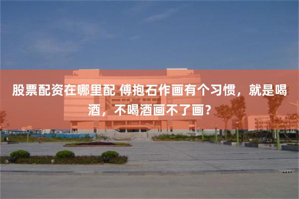 股票配资在哪里配 傅抱石作画有个习惯，就是喝酒，不喝酒画不了画？