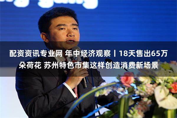配资资讯专业网 年中经济观察丨18天售出65万朵荷花 苏州特色市集这样创造消费新场景