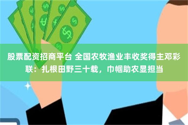 股票配资招商平台 全国农牧渔业丰收奖得主邓彩联：扎根田野三十载，巾帼助农显担当
