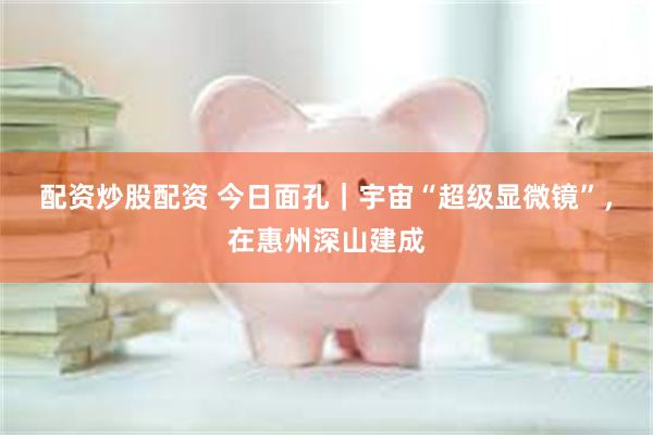 配资炒股配资 今日面孔｜宇宙“超级显微镜”，在惠州深山建成