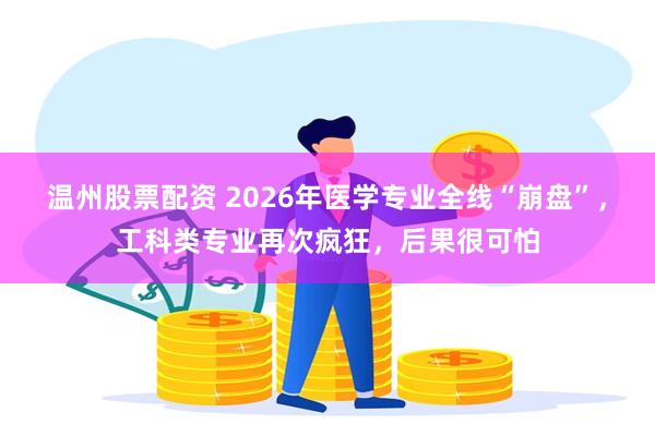 温州股票配资 2026年医学专业全线“崩盘”，工科类专业再次疯狂，后果很可怕