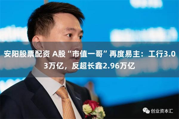 安阳股票配资 A股“市值一哥”再度易主：工行3.03万亿，反超长鑫2.96万亿
