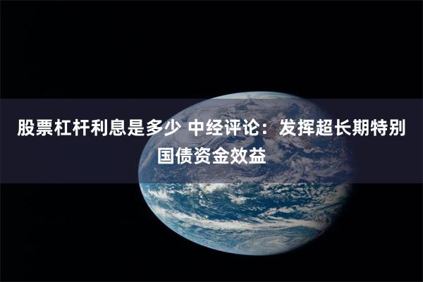 股票杠杆利息是多少 中经评论：发挥超长期特别国债资金效益
