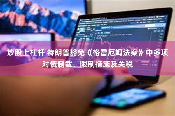 炒股上杠杆 特朗普豁免《格雷厄姆法案》中多项对俄制裁、限制措施及关税